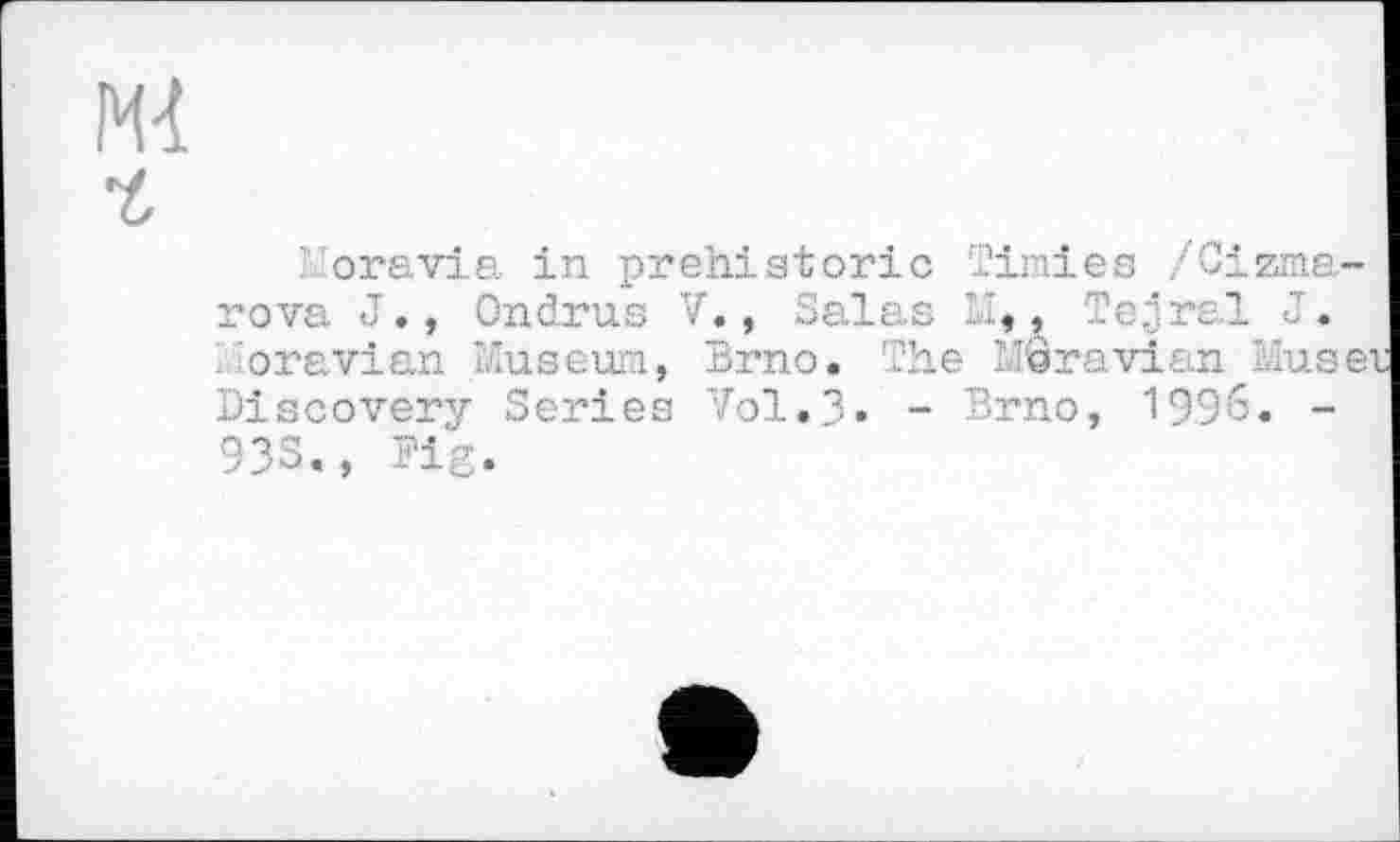 ﻿Mi
ч,
oravia in. prehistoric Tinies /Cizme-rova J., Ondrus V., Salas M,, Tejjral J. . Moravian Museum, Brno. The Moravian To.se Discovery Series Vol.3» - Brno, 1996. -93S., Fig.